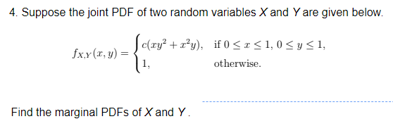 4. Suppose the joint PDF of two random variables X and Y are given below.
Jc(ry? + a?y), if 0 < x < 1, 0 < y < 1,
fx.x (x, y)
otherwise.
Find the marginal PDFS of X and Y.
