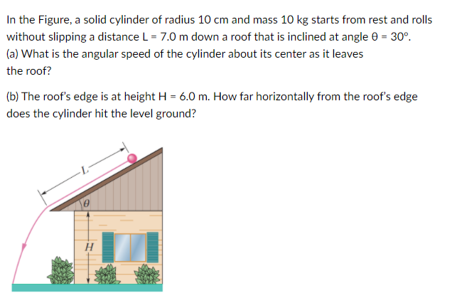 In the Figure, a solid cylinder of radius 10 cm and mass 10 kg starts from rest and rolls
without slipping a distance L = 7.0 m down a roof that is inclined at angle e = 30°.
(a) What is the angular speed of the cylinder about its center as it leaves
the roof?
(b) The roof's edge is at height H = 6.0 m. How far horizontally from the roof's edge
does the cylinder hit the level ground?
