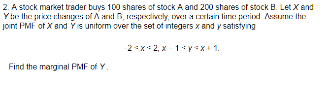 2. A stock market trader buys 100 shares of stock A and 200 shares of stock B. Let X and
Y be the price changes of A and B, respectively, over a certain time period. Assume the
joint PMF of X and Y is uniform over the set of integers x and y satisfying
-2 sx s 2, x - 1 s ysx+ 1.
Find the marginal PMF of Y.
