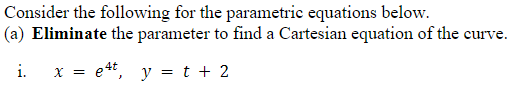 Consider the following for the parametric equations below.
|(a) Eliminate the parameter to find a Cartesian equation of the curve.
i.
x = e4t, y = t + 2
