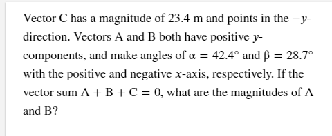 Vector C has a magnitude of 23.4 m and points in the -y-
direction. Vectors A and B both have positive y-
components, and make angles of a = 42.4° and ß = 28.7°
with the positive and negative x-axis, respectively. If the
vector sum A + B +C = 0, what are the magnitudes of A
and B?
