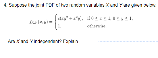 4. Suppose the joint PDF of two random variables X and Y are given below.
Jc(ry? + a?y), if 0 < x < 1, 0 < y < 1,
fx.x (x, y) :
otherwise.
Are X and Y independent? Explain.
