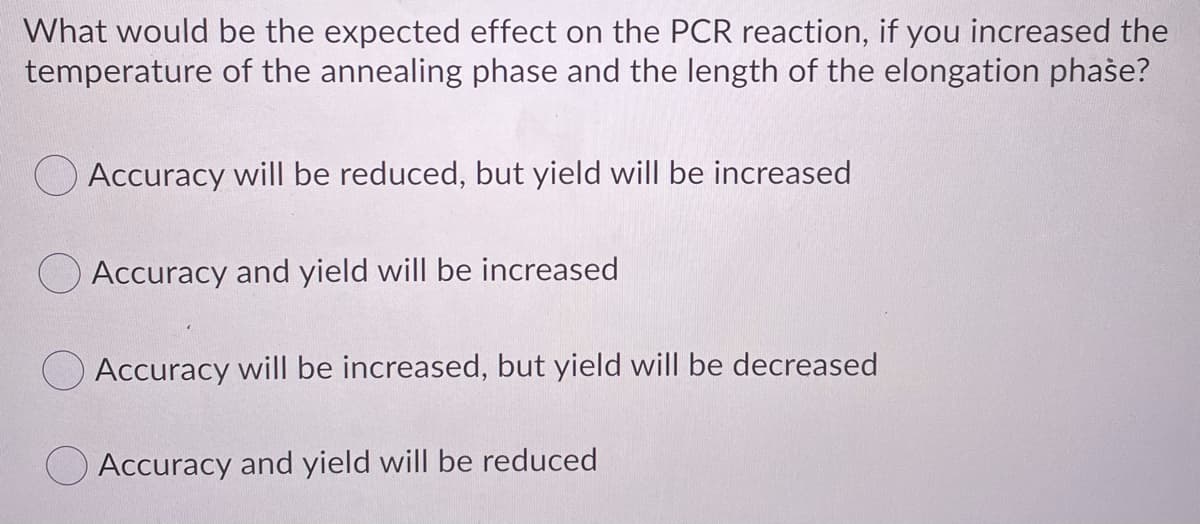 What would be the expected effect on the PCR reaction, if you increased the
temperature of the annealing phase and the length of the elongation phase?
O Accuracy will be reduced, but yield will be increased
Accuracy and yield will be increased
OAccuracy will be increased, but yield will be decreased
Accuracy and yield will be reduced
