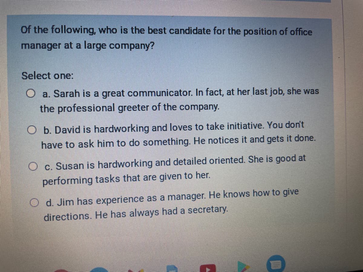 Of the following, who is the best candidate for the position of office
manager at a large company?
Select one:
a. Sarah is a great communicator. In fact, at her last job, she was
the professional greeter of the company.
O b. David is hardworking and loves to take initiative. You don't
have to ask him to do something. He notices it and gets it done.
Oc. Susan is hardworking and detailed oriented. She is good at
performing tasks that are given to her.
Od. Jim has experience as a manager. He knows how to give
directions. He has always had a secretary.
E
D
