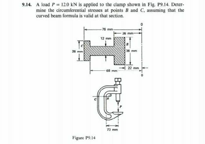 9.14. A load P = 12.0 kN is applied to the clamp shown in Fig. P9.14. Deter-
mine the circumferential stresses at points B and C, assuming that the
curved beam formula is valid at that section.
↓
26 mm
Figure P9.14
-76 mm-
12 mm
68 mm -
73 mm
36 mm-
B
36 mm
22 mm
