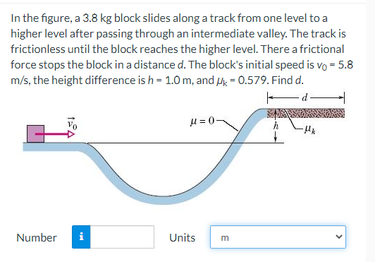 In the figure, a 3.8 kg block slides along a track from one level to a
higher level after passing through an intermediate valley. The track is
frictionless until the block reaches the higher level. There a frictional
force stops the block in a distance d. The block's initial speed is vo = 5.8
m/s, the height difference is h = 1.0 m, and Mk = 0.579. Find d.
d
u = 0-
Number
i
Units
