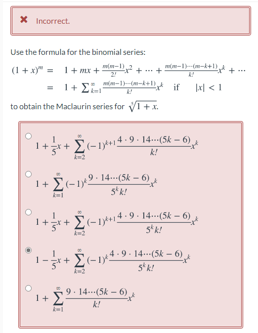 ,(-1)k+14·9 . 14..(5k – 6)
X Incorrect.
Use the formula for the binomial series:
(1 + x)" =
1+ mx +
m(m–1) 2
2!
m(m-1)..(m-k+1),
+
x- +
...
k!
= 1+ E
m(m-1).…·(m–k+1),k if
|x] < 1
k=1
k!
to obtain the Maclaurin series for V1 + x.
E(-1)*+14-9 · 14...(5k – 6)
k!
00
1+*+ £(-1)*
-x +
k=2
9 · 14..(5k – 6)
00
1+ E(-1)*2 1
5k k!
k=1
1+*+ (-1k+14·9· 14.…(5k –- 6)
5* k!
00
Σ
k=2
4 -9 · 14.-(5k – 6) k
.+ Σαν4-9.
5k k!
1
k=2
9. 14..(5k – 6)
1+ >
00
k!
k=1
