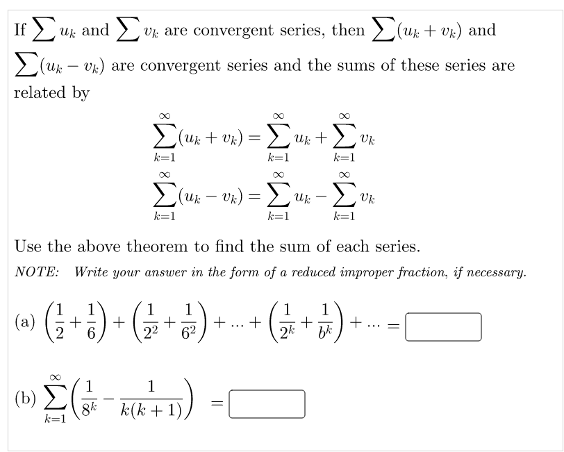 If E
Uk and > vk are convergent series, then > (uk + vk) and
(u – vk) are convergent series and the sums of these series are
-
related by
E(uk + vk) = L Uk +2
Uk
k=1
k=1
k=1
E(uk – vk) = £
Σ
Uk
k=1
k=1
k=1
Use the above theorem to find the sum of each series.
NOTE: Write your answer in the form of a reduced improper fraction, if necessary.
1
(a)
1
+
6.
1
1
1
1
+
bk
...
22
62
2k
1
(b)
8k
k(k + 1)
k=1
