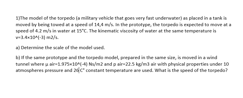 1)The model of the torpedo (a military vehicle that goes very fast underwater) as placed in a tank is
moved by being towed at a speed of 14,4 m/s. In the prototype, the torpedo is expected to move at a
speed of 4.2 m/s in water at 15°C. The kinematic viscosity of water at the same temperature is
v=3.4x10^(-3) m2/s.
a) Determine the scale of the model used.
b) If the same prototype and the torpedo model, prepared in the same size, is moved in a wind
tunnel where u air=1.975x10^(-4) Ns/m2 and p air=22.5 kg/m3 air with physical properties under 10
atmospheres pressure and 26 C° constant temperature are used. What is the speed of the torpedo?
