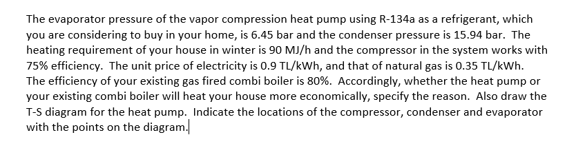 The evaporator pressure of the vapor compression heat pump using R-134a as a refrigerant, which
you are considering to buy in your home, is 6.45 bar and the condenser pressure is 15.94 bar. The
heating requirement of your house in winter is 90 MJ/h and the compressor in the system works with
75% efficiency. The unit price of electricity is 0.9 TL/kWh, and that of natural gas is 0.35 TL/kWh.
The efficiency of your existing gas fired combi boiler is 80%. Accordingly, whether the heat pump or
your existing combi boiler will heat your house more economically, specify the reason. Also draw the
T-S diagram for the heat pump. Indicate the locations of the compressor, condenser and evaporator
with the points on the diagram.

