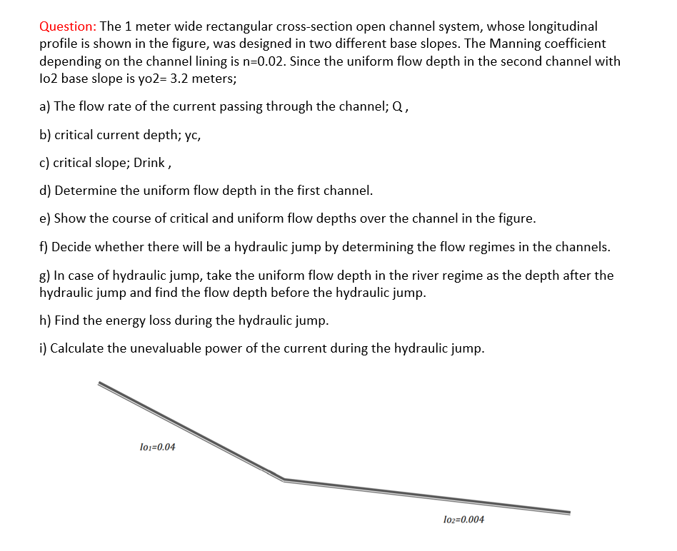 Question: The 1 meter wide rectangular cross-section open channel system, whose longitudinal
profile is shown in the figure, was designed in two different base slopes. The Manning coefficient
depending on the channel lining is n=0.02. Since the uniform flow depth in the second channel with
lo2 base slope is yo2= 3.2 meters;
a) The flow rate of the current passing through the channel; Q,
b) critical current depth; yc,
c) critical slope; Drink,
d) Determine the uniform flow depth in the first channel.
e) Show the course of critical and uniform flow depths over the channel in the figure.
f) Decide whether there will be a hydraulic jump by determining the flow regimes in the channels.
8) In case of hydraulic jump, take the uniform flow depth in the river regime as the depth after the
hydraulic jump and find the flow depth before the hydraulic jump.
h) Find the energy loss during the hydraulic jump.
i) Calculate the unevaluable power of the current during the hydraulic jump.
lo1=0.04
lo2=0.004
