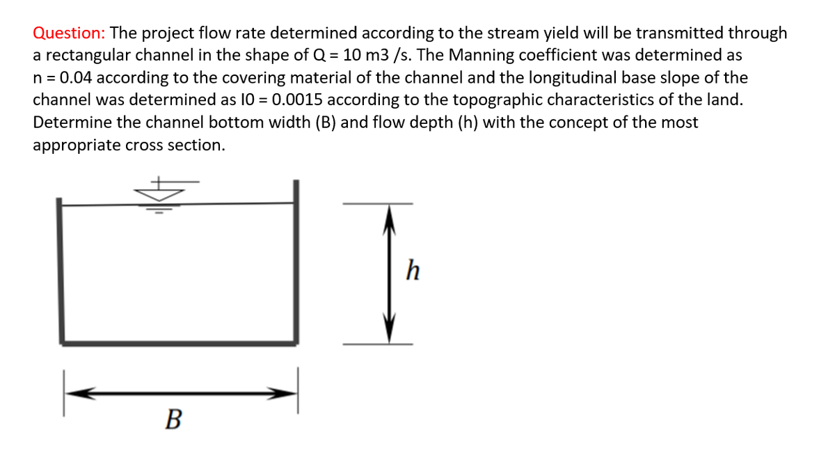 Question: The project flow rate determined according to the stream yield will be transmitted through
a rectangular channel in the shape of Q = 10 m3 /s. The Manning coefficient was determined as
n = 0.04 according to the covering material of the channel and the longitudinal base slope of the
channel was determined as 10 = 0.0015 according to the topographic characteristics of the land.
Determine the channel bottom width (B) and flow depth (h) with the concept of the most
appropriate cross section.
h
В
