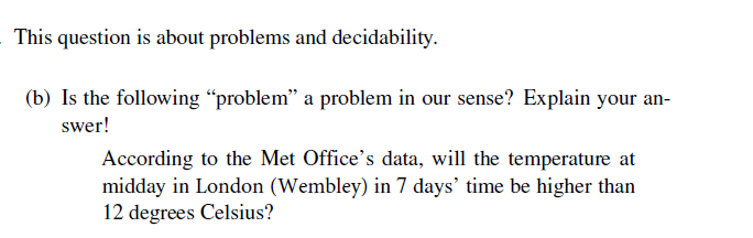 This question is about problems and decidability.
(b) Is the following "problem" a problem in our sense? Explain your an-
swer!
According to the Met Office's data, will the temperature at
midday in London (Wembley) in 7 days' time be higher than
12 degrees Celsius?