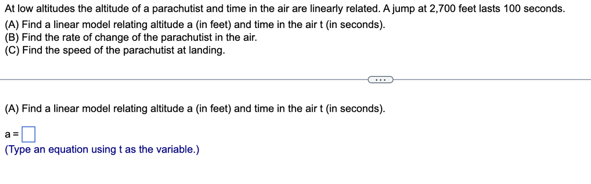 At low altitudes the altitude of a parachutist and time in the air are linearly related. A jump at 2,700 feet lasts 100 seconds.
(A) Find a linear model relating altitude a (in feet) and time in the air t (in seconds).
(B) Find the rate of change of the parachutist in the air.
(C) Find the speed of the parachutist at landing.
(A) Find a linear model relating altitude a (in feet) and time in the air t (in seconds).
a =
(Type an equation using t as the variable.)
