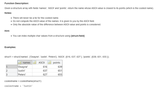 Function Description:
Given a structure array with fields 'names', 'ASCI and 'points", return the name whose ASCII value is closest to its points (which is the coolest name).
Notes:
. There will never be a tie for the coolest name.
. Do not compute the ASCII value of the names: it is given to you by the ASCII field.
. Only the absolute value of the difference between ASCII value and points is considered.
Hint:
• You can index multiple char values from a structure using (struct.field)
Examples:
struct1= struct('names". ("Dwayne', 'Justin', "Peters), 'ASCI, (616, 637, 627). "points". (639, 651, 655));
ASCII
2
3
names
Dwayne
Justin'
Peters
coolestname = coolestName(struct1)
coolestname "Justin'
616
637
627
points
639
651
655