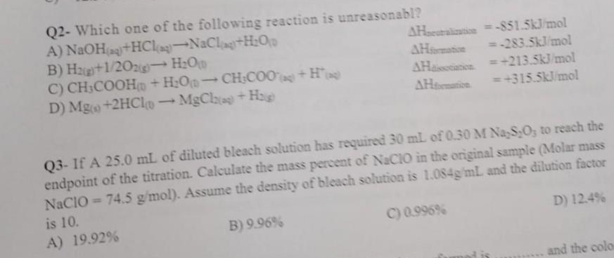 Q2- Which one of the following reaction is unreasonabl?
A)
NaOH(aq)+HCl(aq)-NaCla+H₂O
B) H2(g)+1/202)→ H₂Op
AHneutralization=-851.5kJ/mol
=-283.5kJ/mol
AHormation
C) CH3COOH + H₂O-CH:COO(g) + H
AHassociation
= +213.5kJ/mol
D) Mg(+2HCl → MgCha) + H₂
-
AHformation
=+315.5kJ/mol
Q3- If A 25.0 mL of diluted bleach solution has required 30 mL of 0.30 M Na S,O; to reach the
endpoint of the titration. Calculate the mass percent of NaCIO in the original sample (Molar mass
NaCIO = 74.5 g/mol). Assume the density of bleach solution is 1.084g/mL and the dilution factor
is 10.
B) 9.96%
C) 0.996%
D) 12.4%
A) 19.92%
and the colo