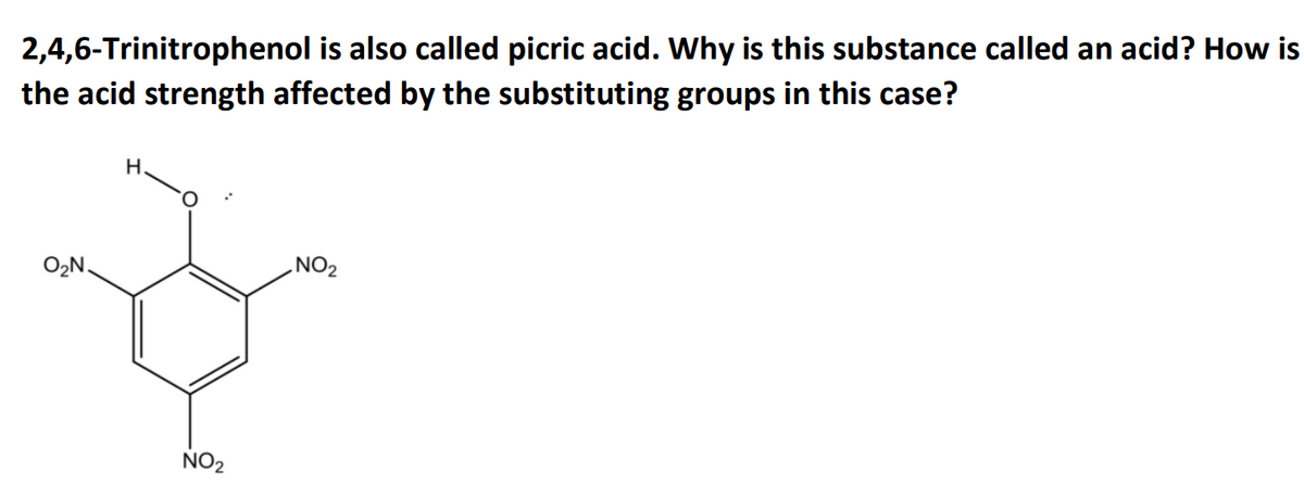 2,4,6-Trinitrophenol is also called picric acid. Why is this substance called an acid? How is
the acid strength affected by the substituting groups in this case?
H
NO₂
O₂N.
NO₂
