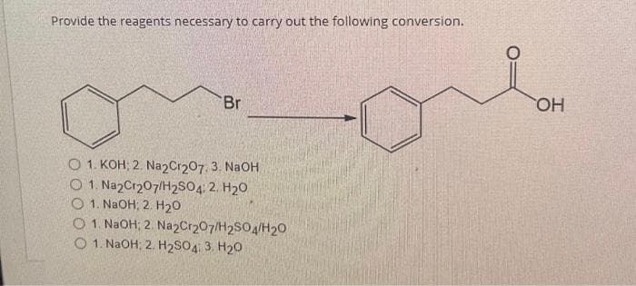 Provide the reagents necessary to carry out the following conversion.
Br
O 1. KOH; 2. Na2Cr2O7. 3. NaOH
O 1. Na2Cr207/H2SO4: 2. H₂O
1. NaOH; 2. H₂O
O 1. NaOH; 2. Na2Cr2O7/H2SO4/H20
O 1. NaOH; 2. H₂SO4: 3. H₂O
OH