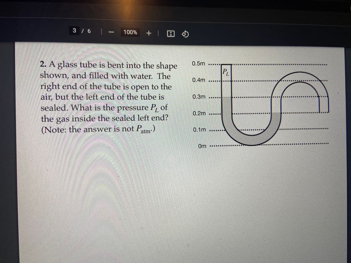 3 / 6 |
100% + | @
2. A glass tube is bent into the shape
shown, and filled with water. The
right end of the tube is open to the
air, but the left end of the tube is
sealed. What is the pressure P₁ of
the gas inside the sealed left end?
(Note: the answer is not Patm.)
BJ
0.5m
0.4m
0.3m
0.2m
0.1m
Om
PL
.....
S
...