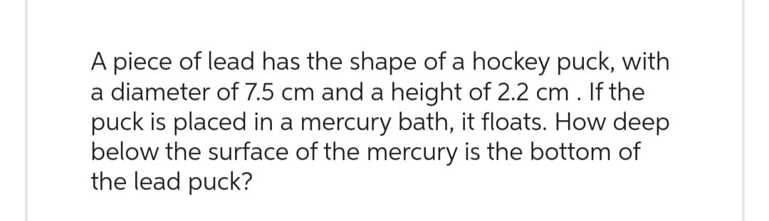 A piece of lead has the shape of a hockey puck, with
a diameter of 7.5 cm and a height of 2.2 cm . If the
puck is placed in a mercury bath, it floats. How deep
below the surface of the mercury is the bottom of
the lead puck?