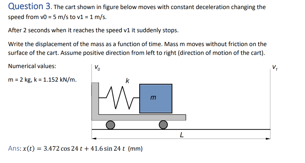 Question 3. The cart shown in figure below moves with constant deceleration changing the
speed from v0 = 5 m/s to v1 = 1 m/s.
After 2 seconds when it reaches the speed v1 it suddenly stops.
Write the displacement of the mass as a function of time. Mass m moves without friction on the
surface of the cart. Assume positive direction from left to right (direction of motion of the cart).
Numerical values:
m = 2 kg, k = 1.152 kN/m.
V
k
Ans: x(t) = 3.472 cos 24 t + 41.6 sin 24 t (mm)
m
L