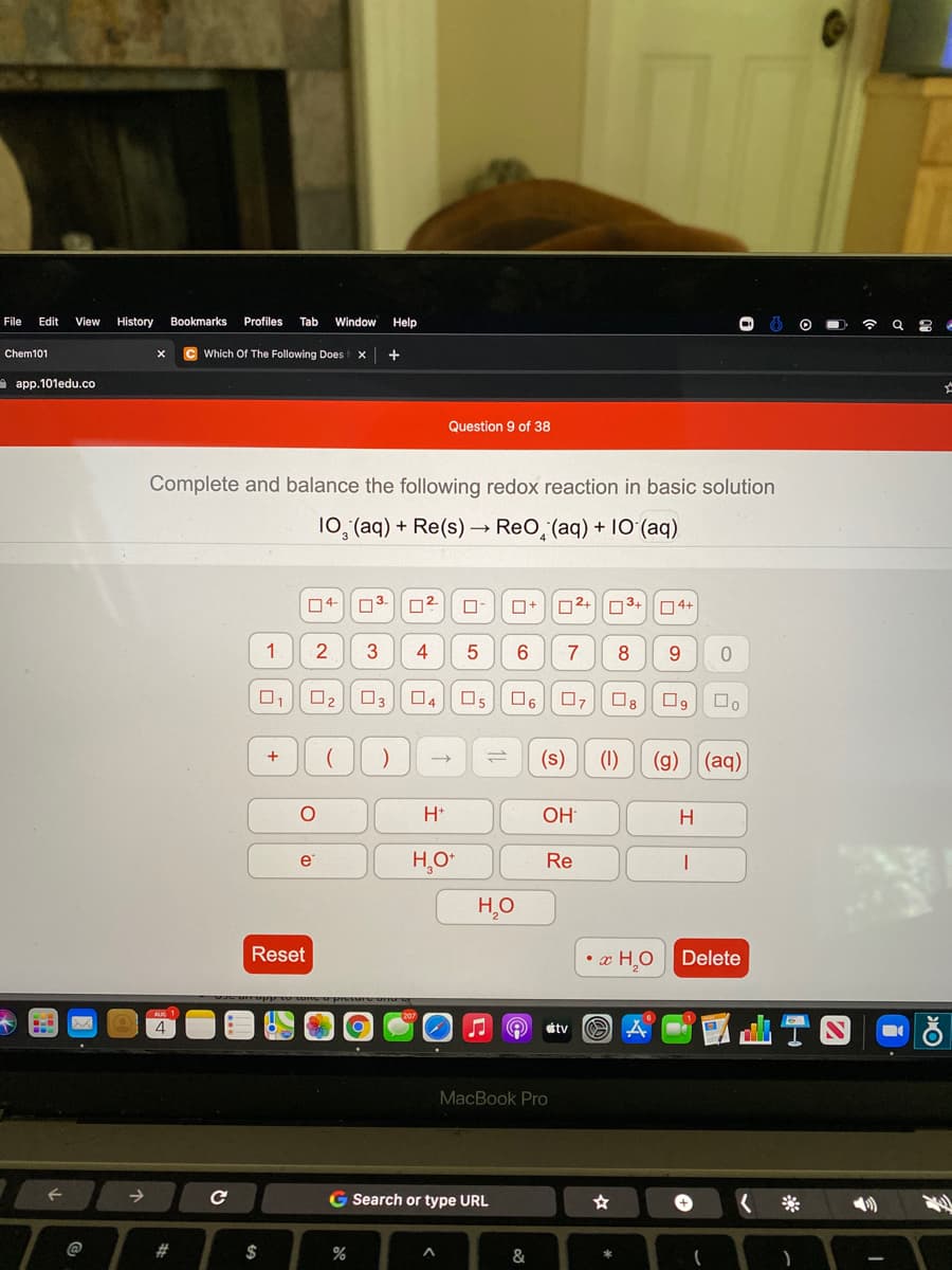 File
Edit
View
History
Bookmarks
Profiles
Tab
Window
Help
Chem101
C Which Of The Following Does
A app.101edu.co
Question 9 of 38
Complete and balance the following redox reaction in basic solution
10, (aq) + Re(s) → ReO, (aq) + 10 (aq)
04-
03.
02+ 03+
04+
1
3
4
7
O2
03
04
Os
O6
07
O8
(s)
(1)
(g)
(aq)
H*
OH
H
H,O
Re
Reset
• x HO
Delete
tv O A
MacBook Pro
G Search or type URL
@
#
$
%
&
11
