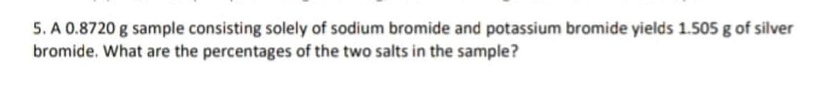 5. A 0.8720 g sample consisting solely of sodium bromide and potassium bromide yields 1.505 g of silver
bromide. What are the percentages of the two salts in the sample?
