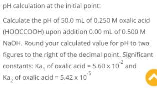 pH calculation at the initial point:
Calculate the pH of 50.0 mL of 0.250 M oxalic acid
(HOOCCOOH) upon addition 0.00 ml of 0.500 M
N2OH, Round your calculated value for pH to two
figures to the right of the decimal point. Significant
constants: Ka, of oxalic acid = 5.60 x 10 and
Ka, of oxalic acid = 5.42 x 10
