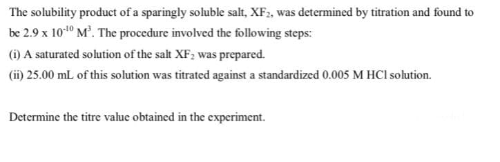 The solubility product of a sparingly soluble salt, XF2, was determined by titration and found to
be 2.9 x 1010 M. The procedure involved the following steps:
(i) A saturated solution of the salt XF2 was prepared.
(ii) 25.00 mL of this solution was titrated against a standardized 0.005 M HCI solution.
Determine the titre value obtained in the experiment.
