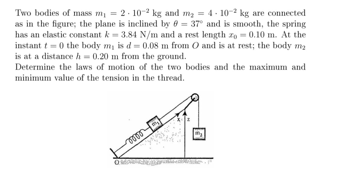 .
Two bodies of mass m₁ = 2 102 kg and m₂ = 4 102 kg are connected
as in the figure; the plane is inclined by 37° and is smooth, the spring
=
has an elastic constant k = 3.84 N/m and a rest length xo = 0.10 m. At the
instant = 0 the body m₁ is d = 0.08 m from O and is at rest; the body m2
is at a distance h 0.20 m from the ground.
=
Determine the laws of motion of the two bodies and the maximum and
minimum value of the tension in the thread.
0000
m₁
m₂