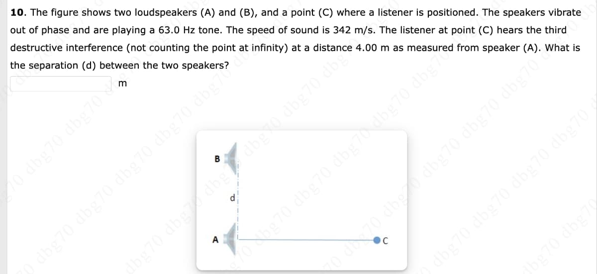 10. The figure shows two loudspeakers (A) and (B), and a point (C) where a listener is positioned. The speakers vibrate
out of phase and are playing a 63.0 Hz tone. The speed of sound is 342 m/s. The listener at point (C) hears the third
destructive interference (not counting the point at infinity) at a distance 4.00 m as measured from speaker (A). What is
the separation (d) between the two speakers?
dbg70 dbg70 dbg70 dbg70 dbg7
A
d
dbg70 dbg
dbg70 dbg70 dbg70 dbg70
bg70 dbg70