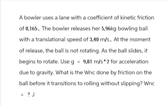 A bowler uses a lane with a coefficient of kinetic friction
of 0.165. The bowler releases her 5,96kg bowling ball
with a translational speed of 3.40 m/s. At the moment
of release, the ball is not rotating. As the ball slides, it
begins to rotate. Use g = 9.81 m/s^2 for acceleration
due to gravity. What is the Wnc done by friction on the
ball before it transitions to rolling without slipping? Wnc
=
= ? J