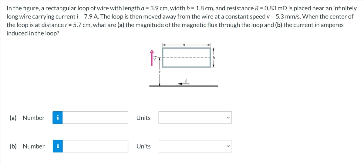 In the figure, a rectangular loop of wire with length a = 3.9 cm, width b = 1.8 cm, and resistance R = 0.83 m is placed near an infinitely
long wire carrying current i = 7.9 A. The loop is then moved away from the wire at a constant speed v = 5.3 mm/s. When the center of
the loop is at distance r = 5.7 cm, what are (a) the magnitude of the magnetic flux through the loop and (b) the current in amperes
induced in the loop?
(a) Number i
Units
(b) Number i
Units