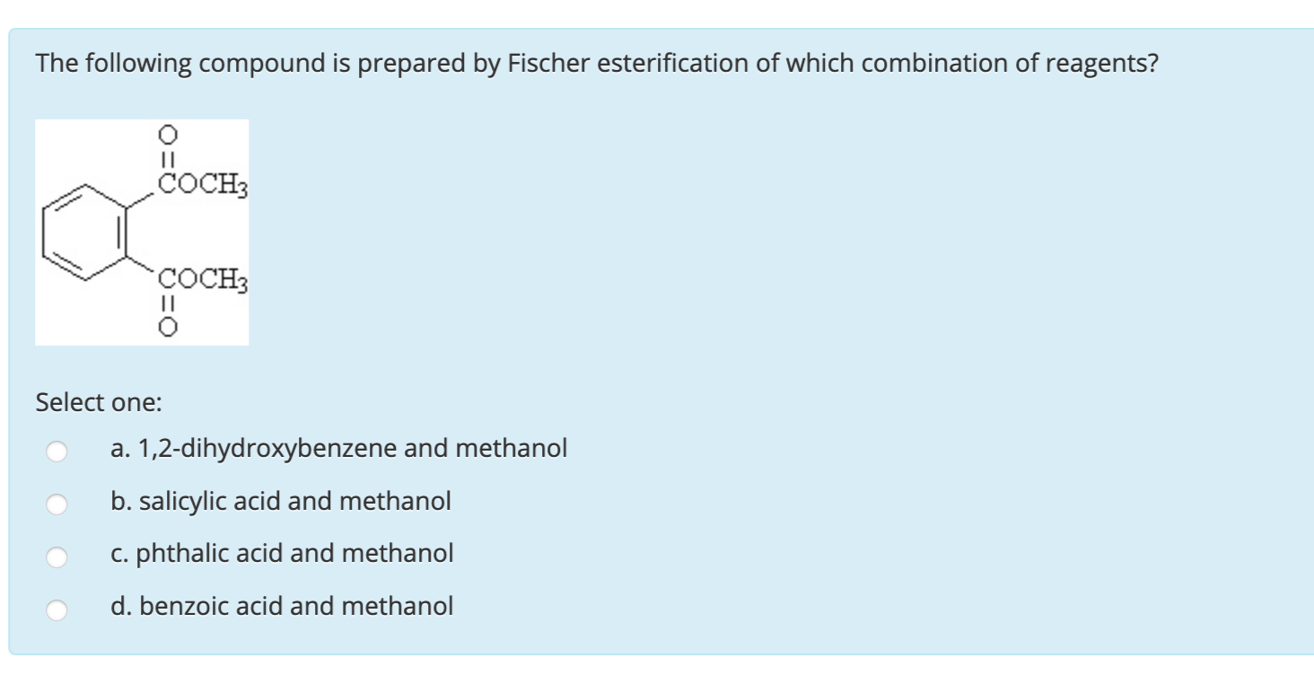 The following compound is prepared by Fischer esterification of which combination of reagents?
COCH3
COCH3
Select one:
a. 1,2-dihydroxybenzene and methanol
b. salicylic acid and methanol
c. phthalic acid and methanol
d. benzoic acid and methanol
