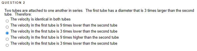 QUESTION 2
Two tubes are attached to one another in series. The first tube has a diameter that is 3 times larger than the second
tube. Therefore:
The velocity is identical in both tubes
The velocity in the first tube is 9 times lower than the second tube
The velocity in the first tube is 3 times lower than the second tube
The velocity in the first tube is 9 times higher than the second tube
The velocity in the first tube is 3 times lower than the second tube
