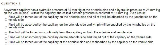 QUESTION 6
A systemic capillary has a hydraulic pressure of 35 mm Hg at the arteriole side and a hydraulic pressure of 25 mm Hg
on the venule side. Within the capillary, the colloid osmotic pressure is constant at 18 mm Hg. As a result:
Fluid will be forced out of the capillary on the arteriole side and all of it will be absorbed by the lymphatics on the
venule side
Fluid will be absorbed by the capillary on the arteriole side and lymph will be supplied by the lymphatics on the
venule side
The fluid will be forced out continually from the capillary on both the arteriole and venule side
Fluid will be absorbed by the capillary on the arteriole side and forced out of the capillary on the venule side
Fluid will be forced out of the capillary at the arteriole side and reabsorbed by the capillary on the venule side
