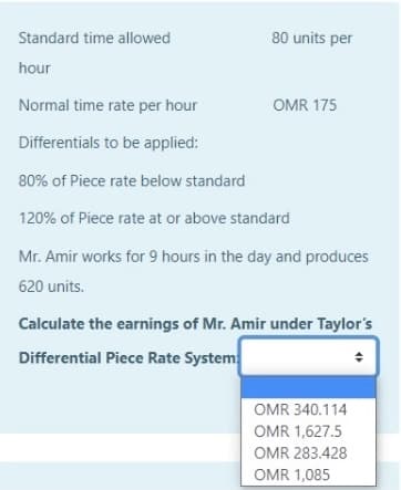 Standard time allowed
80 units per
hour
Normal time rate per hour
OMR 175
Differentials to be applied:
80% of Piece rate below standard
120% of Piece rate at or above standard
Mr. Amir works for 9 hours in the day and produces
620 units.
Calculate the earnings of Mr. Amir under Taylor's
Differential Piece Rate System
OMR 340.114
OMR 1,627.5
OMR 283.428
OMR 1,085
