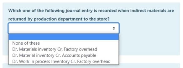 Which one of the following journal entry is recorded when indirect materials are
returned by production department to the store?
None of these
Dr. Materials inventory Cr. Factory overhead
Dr. Material inventory Cr. Accounts payable
Dr. Work in process Inventory Cr. Factory overhead
