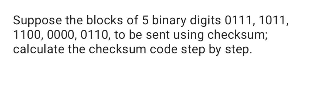 Suppose the blocks of 5 binary digits 0111, 1011,
1100, 0000, 0110, to be sent using checksum;
calculate the checksum code step by step.