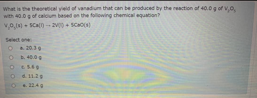 What is the theoretical yield of vanadium that can be produced by the reaction of 40.0 g of V,O,
with 40.0 g of calcium based on the following chemical equation?
V,0g(s) + 5Ca(I) → 2V(1) + 5CaO(s)
Select one:
а. 20.3 g
b. 40.0 g
с. 5.6 g
d. 11.2 g
e. 22.4 g
