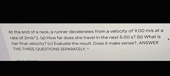 At the end of a race, a runner decelerates from a velocity of 9.00 m/s at a
rate of 2m/s^2. (a) How far does she travel in the next 5.00 s? (b) What is
her final velocity? (c) Evaluate the result. Does it make sense?. ANSWER
THE THREE QUESTIONS SEPARATELY. *
Your an wer
