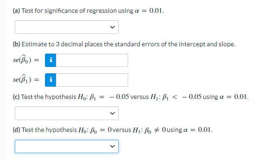 (a) Test for significance of regression using a = 0.01.
(b) Estimate to 3 decimal places the standard errors of the intercept and slope.
sepo)
se(ßi) =
(c) Test the hypothesis Ho: B1
- 0.05 versus H1:ßi < - 0.05 using a = 0.01.
(d) Test the hypothesis Ho: Bo = 0versus H1: Bo + 0using a = 0.01.
