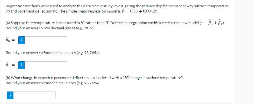 Regression methods were used to analyze the data from a study investigating the relationship between roadway surface temperature
(x) and pavement deflection (y). The simple linear regression model is ŷ = 0.33 + 0.0042x.
(a) Suppose that temperature is measured in °C rather than °F. Determine regression coefficients for the new model ŷ = Bo + Bix.
Round your answer to two decimal places (e.g. 98.76).
Bo = i
Round your answer to four decimal places (e.g. 98.7654).
i
(b) What change in expected pavement deflection is associated with a 1°C change in surface temperature?
Round your answer to four decimal places (e.g. 98.7654).
