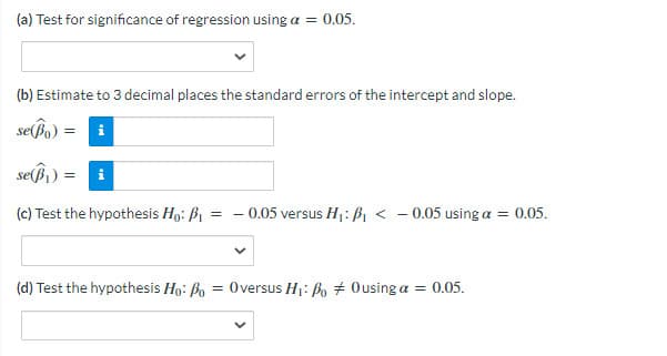 (a) Test for significance of regression using a = 0.05.
(b) Estimate to 3 decimal places the standard errors of the intercept and slope.
se(Bo)
i
seß
i
(c) Test the hypothesis Ho: B1
0.05 versus H1: B, < - 0.05 using a = 0.05.
(d) Test the hypothesis Ho: Bo = 0versus H: Bo + Ousing a = 0.05.
