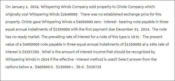 On January 1, 2024, Whispering Winds Company sold property to Oriole Company which
originally cost Whispering Winds $2640000. There was no established exchange price for this
property. Oriole gave Whispering Winds a $4050000 zero - interest - bearing note payable in three
equal annual installments of $1350000 with the first payment due December 31, 2024. The note
has no ready market. The prevailing rate of interest for a note of this type is 10%. The present
value of a $4050000 note payable in three equal annual installments of $1350000 at a 10% rate of
interest is $3357250. What is the amount of interest income that should be recognized by
Whispering Winds in 2024 if the effective - interest method is used? Select answer from the
options below a. $405000 b. $135000 c. $0 d. $335725