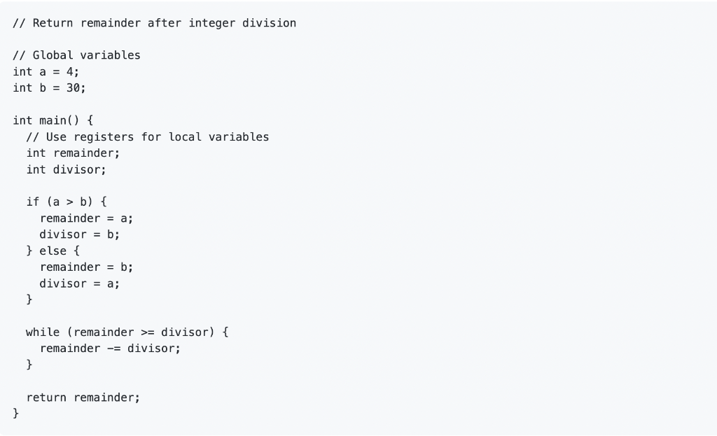 // Return remainder after integer division
// Global variables
int a = 4;
int b = 30;
int main() {
// Use registers for local variables
int remainder;
int divisor;
}
if (a > b) {
} else {
}
remainder = a;
divisor = b;
}
remainder = b;
divisor = a;
while (remainder > divisor) {
remainder -= divisor;
return remainder;