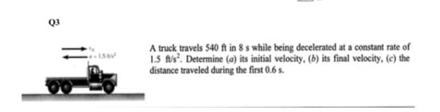 Q3
A truck travels 540 ft in 8 s while being decelerated at a constant rate of
1.5 fls'. Determine (a) its initial velocity, (b) its final velocity, (c) the
distance traveled during the first 0.6 s.
