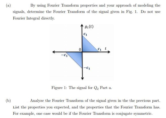 (a)
By using Fourier Transform properties and your approach of modeling the
signals, determine the Fourier Transform of the signal given in Fig. 1. Do not use
Fourier Integral directly.
91(t)
C1
C1 t
-C1
Figure 1: The signal for Q2 Part a.
(b)
Analyze the Fourier Transform of the signal given in the the previous part.
List the properties you expected, and the properties that the Fourier Transform has.
For example, one case would be if the Fourier Transform is conjugate symmetric.
