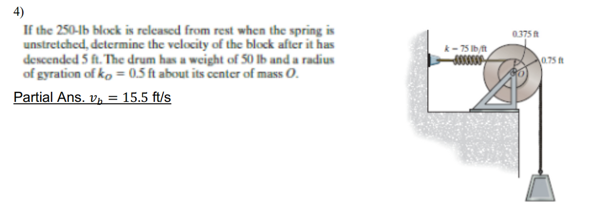 4)
If the 250-lb block is relcased from rest when the spring is
unstretched, determine the velocity of the block after it has
descended 5 ft. The drum has a weight of 50 lb and a radius
of gyration of ko = 0.5 ft about its center of mass O.
0.375 ft
k- 75 Ib/ft
0.75 ft
Partial Ans. v, = 15.5 ft/s
