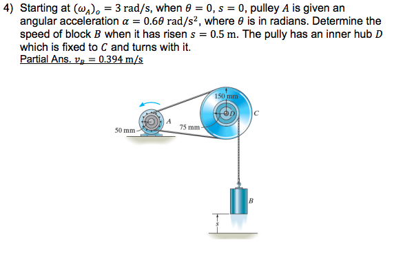 4) Starting at (@a). = 3 rad/s, when e = 0, s = 0, pulley A is given an
angular acceleration a = 0.60 rad/s², where e is in radians. Determine the
speed of block B when it has risen s = 0.5 m. The pully has an inner hub D
which is fixed to C and turns with it.
Partial Ans. v3 = 0.394 m/s
150 mm
75 mm-
50 mm
